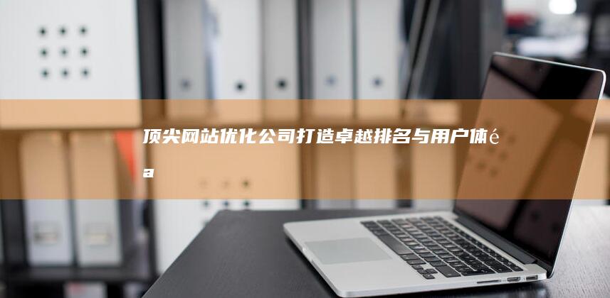 顶尖网站优化公司：打造卓越排名与用户体验